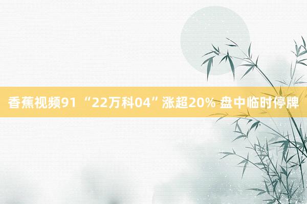 香蕉视频91 “22万科04”涨超20% 盘中临时停牌